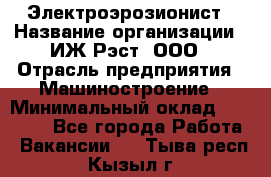 Электроэрозионист › Название организации ­ ИЖ-Рэст, ООО › Отрасль предприятия ­ Машиностроение › Минимальный оклад ­ 25 000 - Все города Работа » Вакансии   . Тыва респ.,Кызыл г.